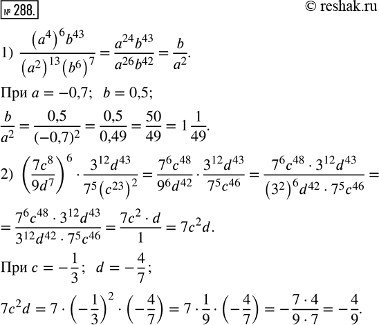 Изображение 288. Найдите значение выражения:1) ((a^4)^6 b^43)/((a^2)^13 (b^6)^7) при a = -0,7; b = 0,5;2) (7c^8/9d^7)^6 · (3^12 d^43)/(7^5 (c^23)^2) при c = -1/3; d =...